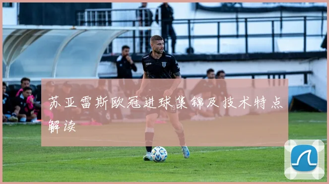 苏亚雷斯欧冠进球集锦及技术特点解读