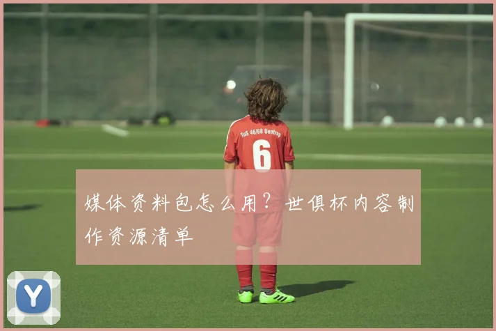 媒体资料包怎么用？世俱杯内容制作资源清单