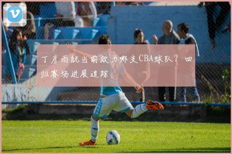 丁彦雨航当前效力哪支CBA球队？回归赛场进展追踪