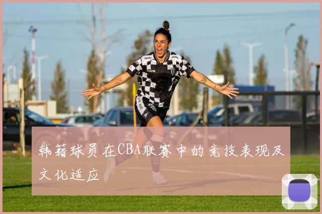 韩籍球员在CBA联赛中的竞技表现及文化适应