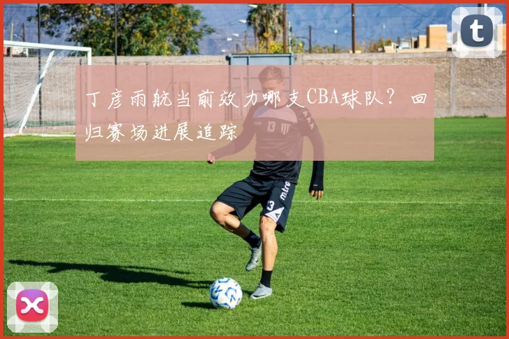 丁彦雨航当前效力哪支CBA球队？回归赛场进展追踪